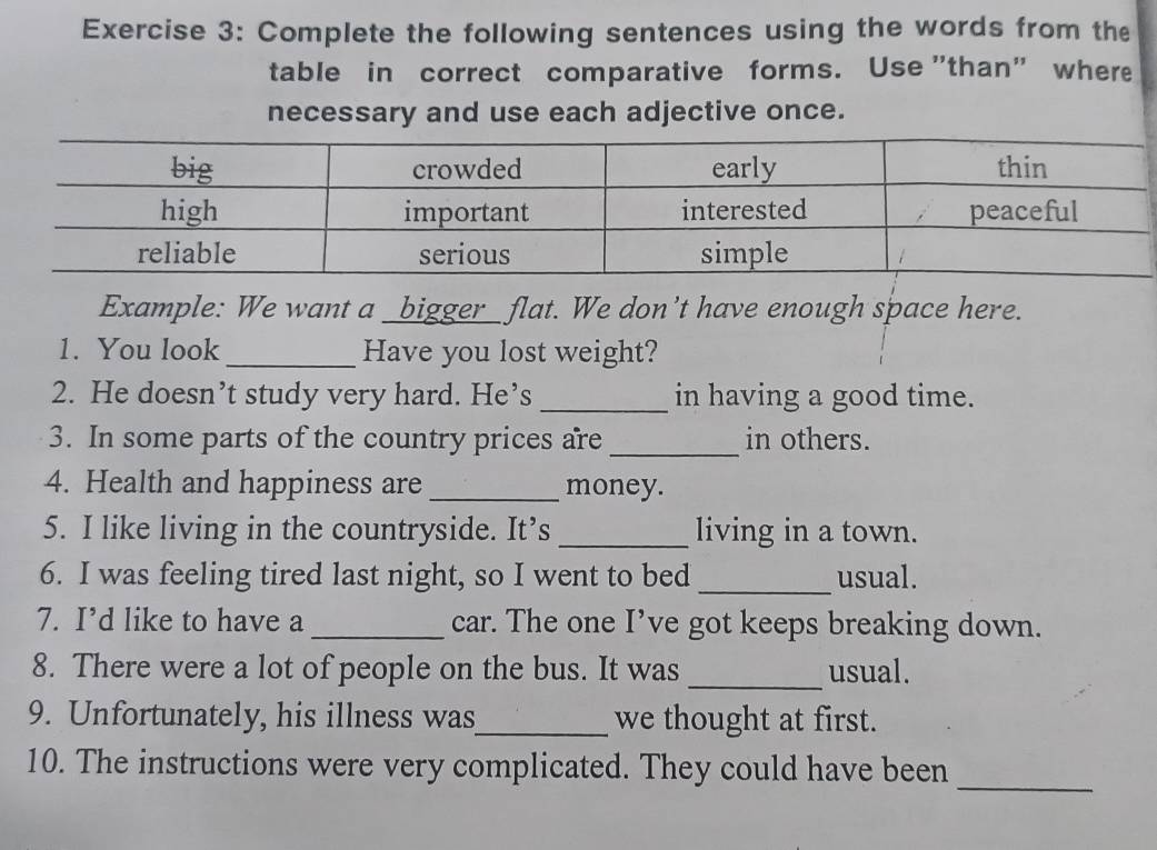 Complete the following sentences using the words from the 
table in correct comparative forms. Use "than" where 
necessary and use each adjective once. 
Example: We want a _bigger_ flat. We don’t have enough space here. 
1. You look _Have you lost weight? 
2. He doesn’t study very hard. He’s _in having a good time. 
3. In some parts of the country prices are _in others. 
4. Health and happiness are _money. 
5. I like living in the countryside. It’s _living in a town. 
6. I was feeling tired last night, so I went to bed _usual. 
7. I’d like to have a _car. The one I’ve got keeps breaking down. 
8. There were a lot of people on the bus. It was _usual. 
9. Unfortunately, his illness was_ we thought at first. 
10. The instructions were very complicated. They could have been 
_