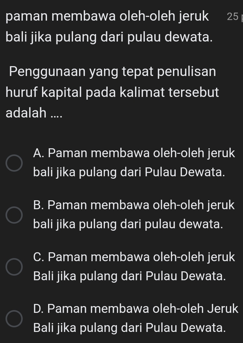 paman membawa oleh-oleh jeruk 25
bali jika pulang dari pulau dewata.
Penggunaan yang tepat penulisan
huruf kapital pada kalimat tersebut
adalah ....
A. Paman membawa oleh-oleh jeruk
bali jika pulang dari Pulau Dewata.
B. Paman membawa oleh-oleh jeruk
bali jika pulang dari pulau dewata.
C. Paman membawa oleh-oleh jeruk
Bali jika pulang dari Pulau Dewata.
D. Paman membawa oleh-oleh Jeruk
Bali jika pulang dari Pulau Dewata.