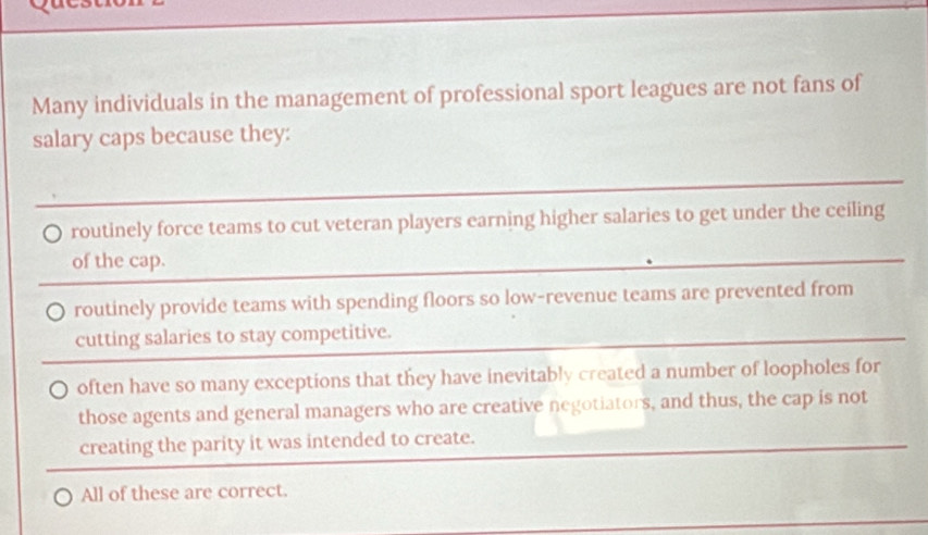 Many individuals in the management of professional sport leagues are not fans of
salary caps because they:
routinely force teams to cut veteran players earning higher salaries to get under the ceiling
of the cap.
routinely provide teams with spending floors so low-revenue teams are prevented from
cutting salaries to stay competitive.
often have so many exceptions that they have inevitably created a number of loopholes for
those agents and general managers who are creative negotiators, and thus, the cap is not
creating the parity it was intended to create.
All of these are correct.