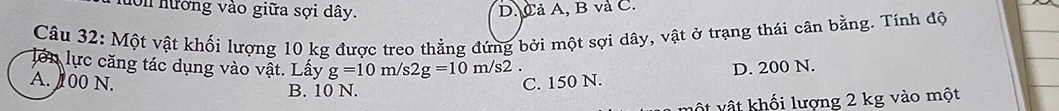 hớn hướng vào giữa sợi dây. D.Cả A, B và C.
Câu 32: Một vật khối lượng 10 kg được treo thẳng đứng bởi một sợi dây, vật ở trạng thái cân bằng. Tính độ
lớn lực căng tác dụng vào vật. Lấy g=10m/s2g=10m/s2 D. 200 N.
A. 00 N. C. 150 N.
B. 10 N.
vật vật khối lượng 2 kg vào một