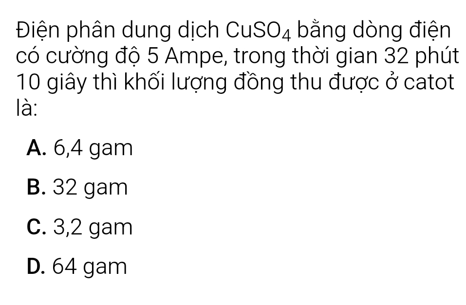 Điện phân dung dịch CuSO₄ bằng dòng điện
có cường độ 5 Ampe, trong thời gian 32 phút
10 giây thì khối lượng đồng thu được ở catot
là:
A. 6,4 gam
B. 32 gam
C. 3,2 gam
D. 64 gam