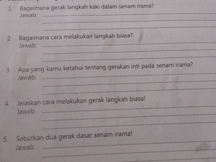 Bagaimana gerak langkah kaki dalam senam irama? 
_ 
Jawab: 
_ 
_ 
_ 
2. Bagaimana cara melakukan langkah biasa? 
_ 
Jawab: 
_ 
_ 
3. Apa yang kamu ketahui tentang gerakan inti pada senam irama? 
_ 
Jawab: 
_ 
_ 
4. Jelaskan cara melakukan gerak langkah biasa! 
_ 
Jawab: 
_ 
_ 
5. Sebutkan dua gerak dasar senam irama! 
Jawab:_ 
_