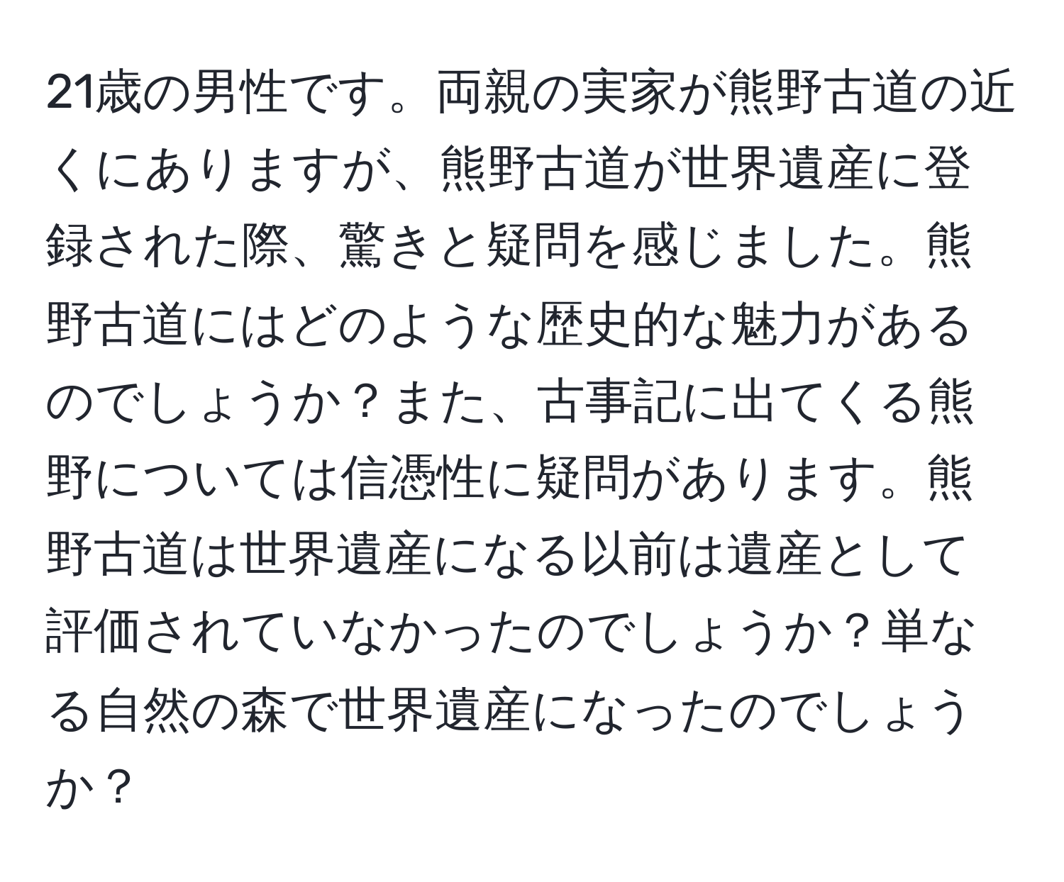 21歳の男性です。両親の実家が熊野古道の近くにありますが、熊野古道が世界遺産に登録された際、驚きと疑問を感じました。熊野古道にはどのような歴史的な魅力があるのでしょうか？また、古事記に出てくる熊野については信憑性に疑問があります。熊野古道は世界遺産になる以前は遺産として評価されていなかったのでしょうか？単なる自然の森で世界遺産になったのでしょうか？