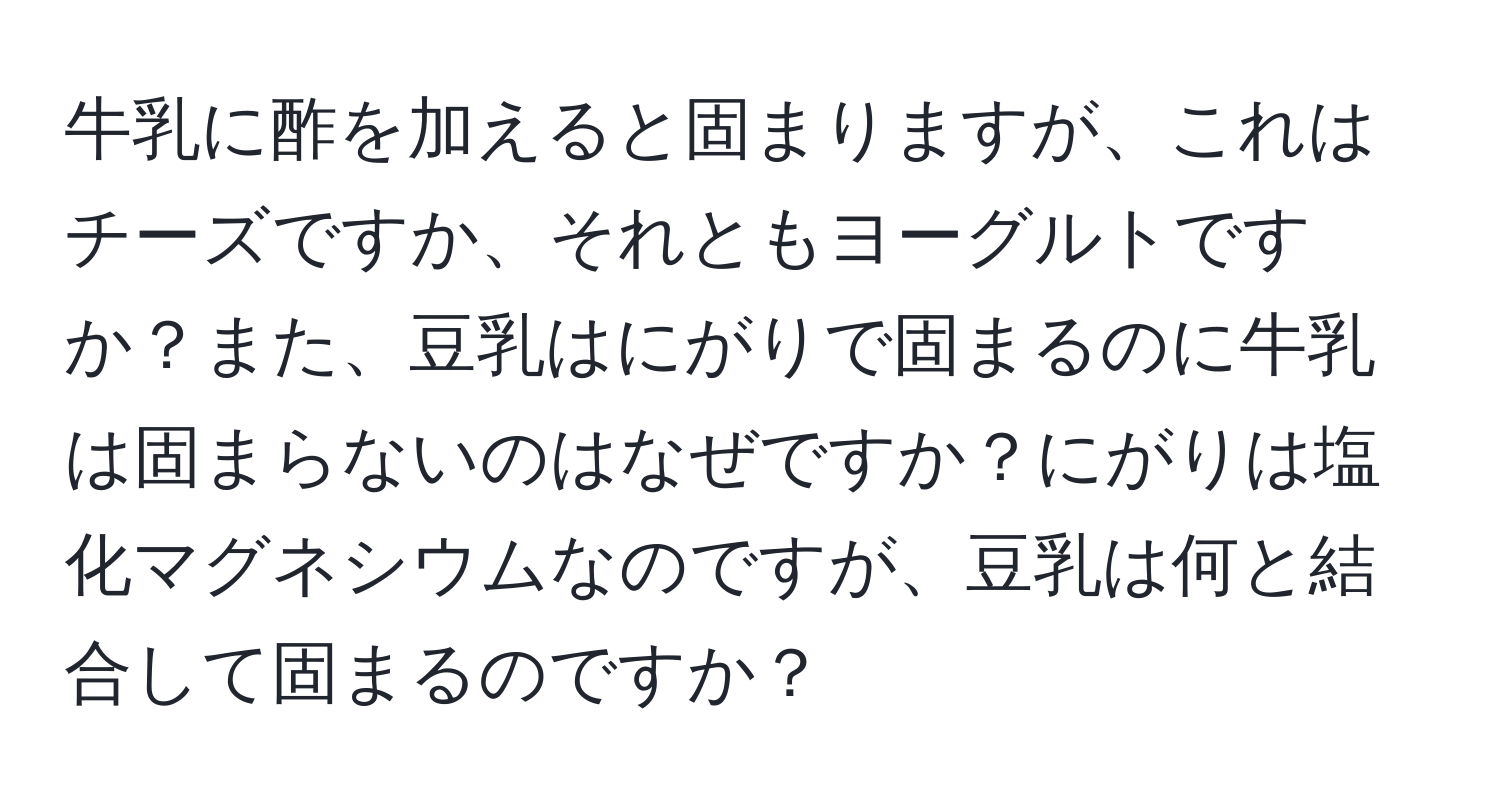 牛乳に酢を加えると固まりますが、これはチーズですか、それともヨーグルトですか？また、豆乳はにがりで固まるのに牛乳は固まらないのはなぜですか？にがりは塩化マグネシウムなのですが、豆乳は何と結合して固まるのですか？