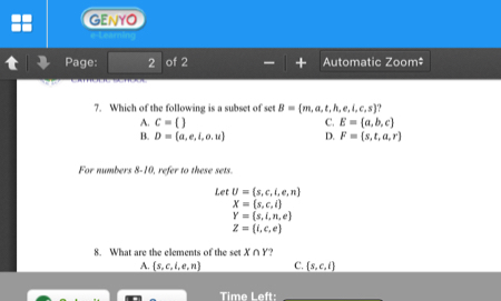 GENYO
Page: 2 of 2 Automatic Zoom‡
7. Which of the following is a subset of set B= m,a,t,h,e,i,c,s
A. c=  C. E= a,b,c
B. D= a,e,i,o,u D. F= s,t,a,r
For numbers 8-10, refer to these sets.
Let U= s,c,i,e,n
X= s,c,i
Y=(s,i,n,e)
Z=(i,c,e)
8. What are the elements of the set X∩ Y
A.  s,c,i,e,n C. _ (s,c,i)
Time Left_