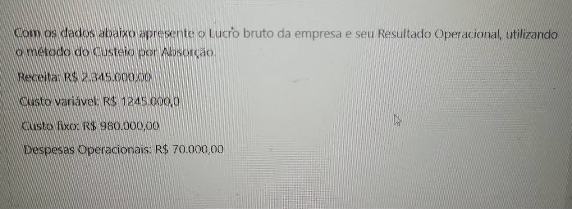 Com os dados abaixo apresente o Lucro bruto da empresa e seu Resultado Operacional, utilizando 
o método do Custeio por Absorção. 
Receita: R$ 2.345.000,00
Custo variável: R$ 1245.000,0
Custo fixo: R$ 980.000,00
Despesas Operacionais: R$ 70.000,00