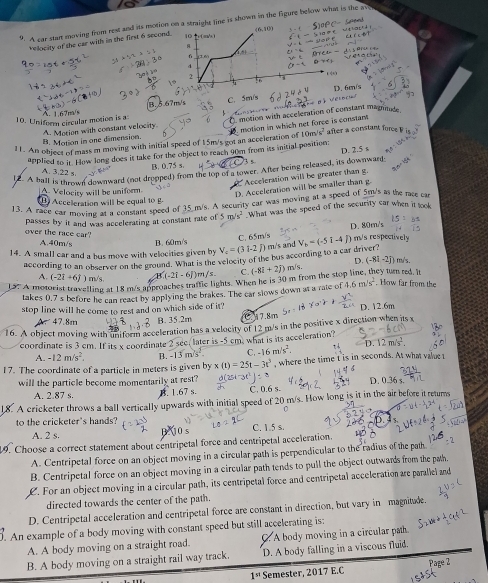 A car start moving from rest and its motion on a straight line is shown in the figure below what is the at
(6,10)
velocity of the car with in the first 6 second. 10 m/ )
A
f(x)
0 14
d x=4
2
“h
B.5.67m/s C. 5en/s D. 6m/s
Đã Velbrhd
10. Uniform circular motion is a A. 1.67m/s
B. Motion in one dimension. A. Motion with constant velocity C motion with acceleration of constant magnde
/s^2 after a constant force 
11. An object of mass m moving with initial speed of 15m/s got an acceleration of 10m motion in which net force is constant 
applied to ir. How long does it take for the object to reach 90m from its initial position: D. 15
B. 0.75 s. 73 5
12. A hall is thmwn downward (not dropped) from the top of a tower. After being released, its downward
A. 3.22 s.
Acceleration will be greater than g.
A Velocity will be uniform.
D. Acceleration will be smaller than g
Acceleration will be equal to g
13. A race car moving atl ceasdant speed of 35 m/s. A security car was moving at a speed of 5m's as the race car
passes by it and was accelerating at constant rate of 5m/s^2 What was the speed of the security car when it took
D. 80m/s
over the race car?
A.40m/s
14. A small car and a bus move with velocities given by B. 60m/s V_4=(3i-2j) C. 65m/s  m/s and V_b=(-5i-4j) m/s respectively
according to an observer on the ground. What is the velocity of the bus according to a car driver?
A. (-2i+6j) m/s. (-2i-6j)m/s. hey turn red. It
15. A motorist travelling at 18 m/s approaches traftic lights. When he is 30 m from the sto C. (-8i+2j) m/s. D. (-8i-2j) m/s.
takes 0.7 s before he can react by applying the brakes. The car slows down at a rate of 4.6m/s^2. How far from the
stop line will he come to rest and on which side of it? D. 12.6m
A、47.8m B. 35.2m ℃ A7.8m
16. A object moving with Biform acceleration has a velocity of 12 m/s in the positive x direction when its x
coordinate is 3 cm. If its x coordinate 2 see, later is -5 cm, what is its acceleration?
A. -12m/s^2. B. -13m/s^2 C. -16m/s^2. D.12m/s^2
17. The coordinate of a particle in meters is given by x(t)=25t-3t^3 , where the time t is in seconds. At what value t
will the particle become momentarily at rest? 1
4. 1.67 s. 03
A. 2.87 s C. 0.6 s.
8. A cricketer throws a ball vertically upwards with initial speed of 20 m/s. How long is it in the air before it returns
0
to the cricketer's hands?
A. 2 s. C. 1.5 s.
9. Choose a correct statement about centripetal force and centripetal acceleration.
A. Centripetal force on an object moving in a circular path is perpendicular to the radius of the path
B. Centripetal force on an object moving in a circular path tends to pull the object outwards from the pwth.
L. For an object moving in a circular path, its centripetal force and centripetal acceleration are paraliel and
directed towards the center of the path.
D. Centripetal acceleration and centripetal force are constant in direction, but vary in magnitude.
. An example of a body moving with constant speed but still accelerating is:
A. A body moving on a straight road.  A body moving in a circular path
B. A body moving on a straight rail way track. D. A body falling in a viscous fluid.
1^(st) Semester, 2017 E.C