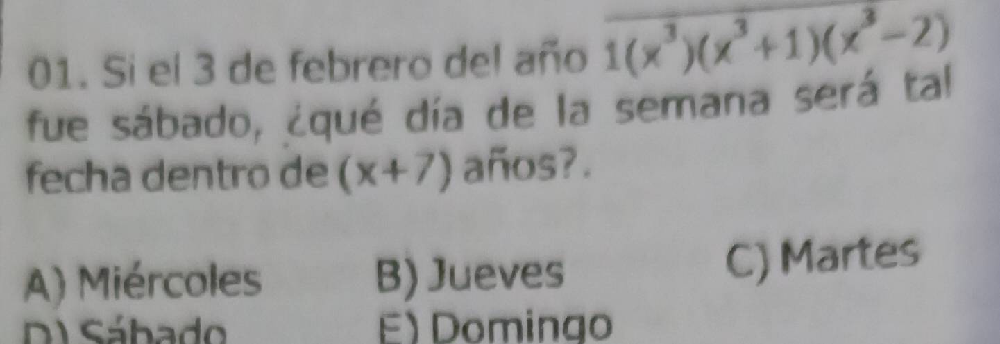 Si el 3 de febrero del año 1(x^3)(x^3+1)(x^3-2)
fue sábado, ¿qué día de la semana será tal
fecha dentro de (x+7) años?.
A) Miércoles B) Jueves
C) Martes
DI Sábado E) Domingo