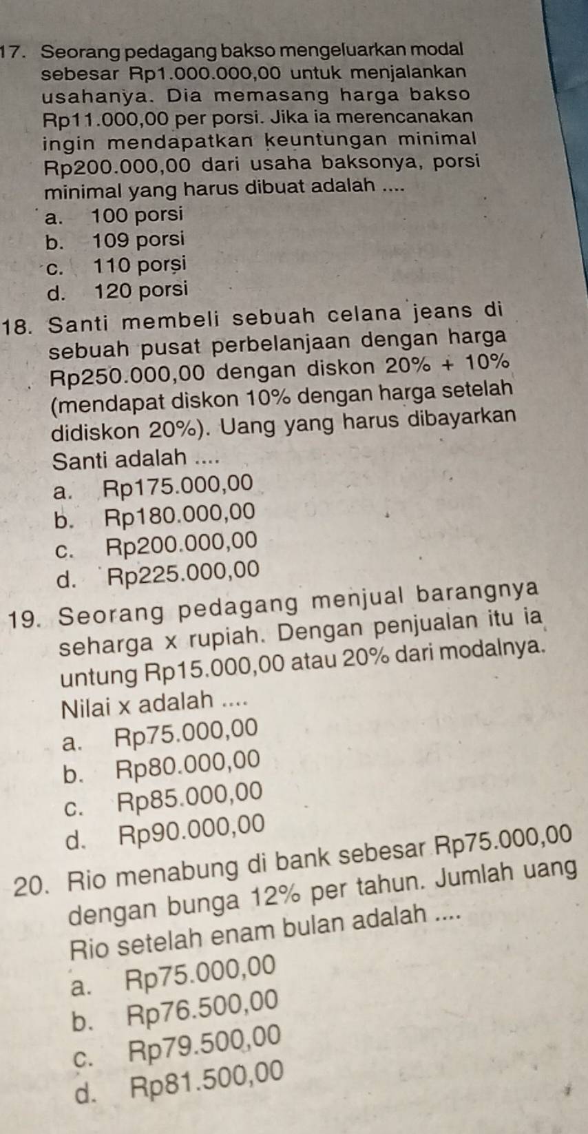 Seorang pedagang bakso mengeluarkan modal
sebesar Rp1.000.000,00 untuk menjalankan
usahanya. Dia memasang harga bakso
Rp11.000,00 per porsi. Jika ia merencanakan
ingin mendäpatkan keuntungan minimal
Rp200.000,00 dari usaha baksonya, porsi
minimal yang harus dibuat adalah ....
a. 100 porsi
b. 109 porsi
c. 110 porși
d. 120 porsi
18. Santi membeli sebuah celana jeans di
sebuah pusat perbelanjaan dengan harga
Rp250.000,00 dengan diskon 20% +10%
(mendapat diskon 10% dengan harga setelah
didiskon 20%). Uang yang harus dibayarkan
Santi adalah ....
a. Rp175.000,00
b. Rp180.000,00
c. Rp200.000,00
d. Rp225.000,00
19. Seorang pedagang menjual barangnya
seharga x rupiah. Dengan penjualan itu ia
untung Rp15.000,00 atau 20% dari modalnya.
Nilai x adalah ....
a. Rp75.000,00
b. Rp80.000,00
c. Rp85.000,00
d. Rp90.000,00
20. Rio menabung di bank sebesar Rp75.000,00
dengan bunga 12% per tahun. Jumlah uang
Rio setelah enam bulan adalah ....
a. Rp75.000,00
b. Rp76.500,00
c. Rp79.500,00
d. Rp81.500,00