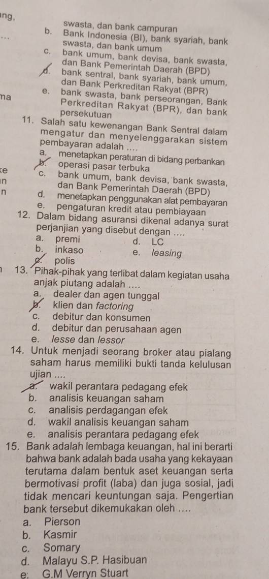 ng, swasta, dan bank campuran
_
b. Bank Indonesia (BI), bank syariah, bank
swasta, dan bank umum
c. bank umum, bank devisa, bank swasta,
dan Bank Pemerintah Daerah (BPD)
d. bank sentral, bank syariah, bank umum,
dan Bank Perkreditan Rakyat (BPR)
e. bank swasta, bank perseorangan, Bank
ma Perkreditan Rakyat (BPR), dan bank
persekutuan
11. Salah satu kewenangan Bank Sentral dalam
mengatur dan menyelenggarakan sistem
pembayaran adalah ....
a.  menetapkan peraturan di bidang perbankan
b. operasi pasar terbuka
c. bank umum, bank devisa, bank swasta,
n dan Bank Pemerintah Daerah (BPD)
n d. menetapkan penggunakan alat pembayaran
e. pengaturan kredit atau pembiayaan
12. Dalam bidang asuransi dikenal adanya surat
perjanjian yang disebut dengan ....
a. premi d. LC
b. inkaso e. leasing
c. polis
13. Pihak-pihak yang terlibat dalam kegiatan usaha
anjak piutang adalah ...
a. dealer dan agen tunggal
b. klien dan factoring
c. debitur dan konsumen
d. debitur dan perusahaan agen
e. lesse dan lessor
14. Untuk menjadi seorang broker atau pialang
saham harus memiliki bukti tanda kelulusan
ujian ....
a. wakil perantara pedagang efek
b. analisis keuangan saham
c. analisis perdagangan efek
d. wakil analisis keuangan saham
e. analisis perantara pedagang efek
15. Bank adalah lembaga keuangan, hal ini berarti
bahwa bank adalah bada usaha yang kekayaan
terutama dalam bentuk aset keuangan serta
bermotivasi profit (laba) dan juga sosial, jadi
tidak mencari keuntungan saja. Pengertian
bank tersebut dikemukakan oleh ....
a. Pierson
b. Kasmir
c. Somary
d. Malayu S.P. Hasibuan
e: G.M Verryn Stuart