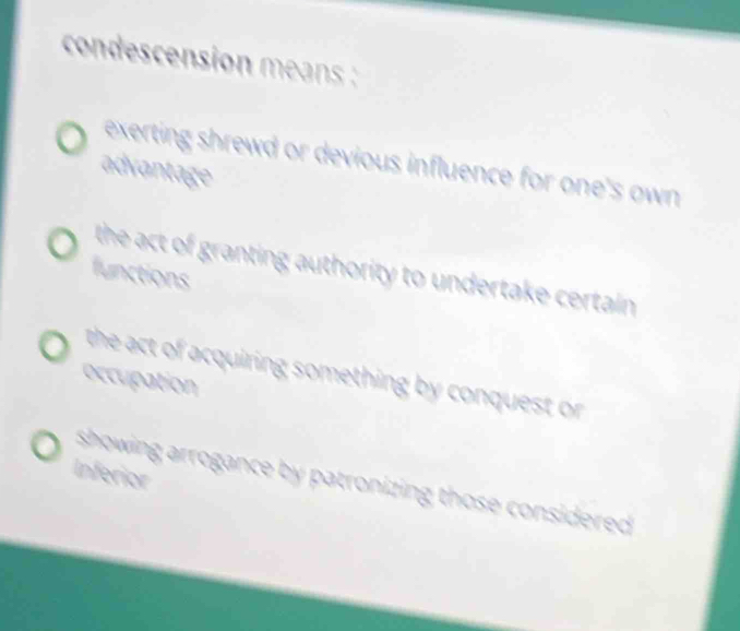 condescension means
exerting shrewd or devious influence for one's own 
advantage
the act of granting authority to undertake certain .
functions
the act of acquiring something by conquest or
occupation
Inferior
showing arrogance by patronizing those considered.