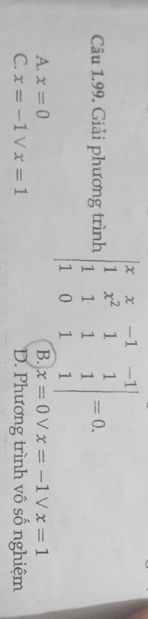 Câu 1.99, Giải phương trình beginvmatrix x&x&-1&-1 1&x^2&1&1 1&1&1&1 1&0&1&1endvmatrix =0.
A. x=0 B. x=0 V x=-1vee x=1
C. x=-1vee x=1 D. Phương trình vô số nghiệm