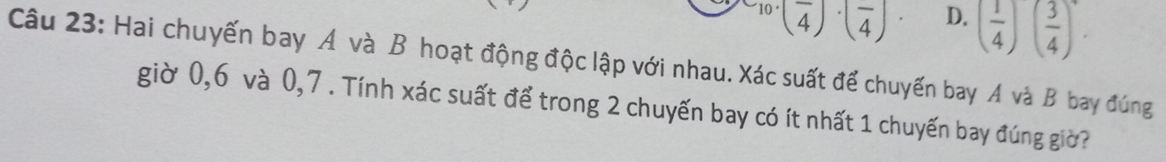 ^10· (frac 4)· (frac 4)· D.
( 1/4 )( 3/4 )^4. 
Câu 23: Hai chuyến bay A và B hoạt động độc lập với nhau. Xác suất để chuyến bay A và B bay đúng
giờ 0,6 và 0, 7. Tính xác suất để trong 2 chuyến bay có ít nhất 1 chuyến bay đúng giờ?