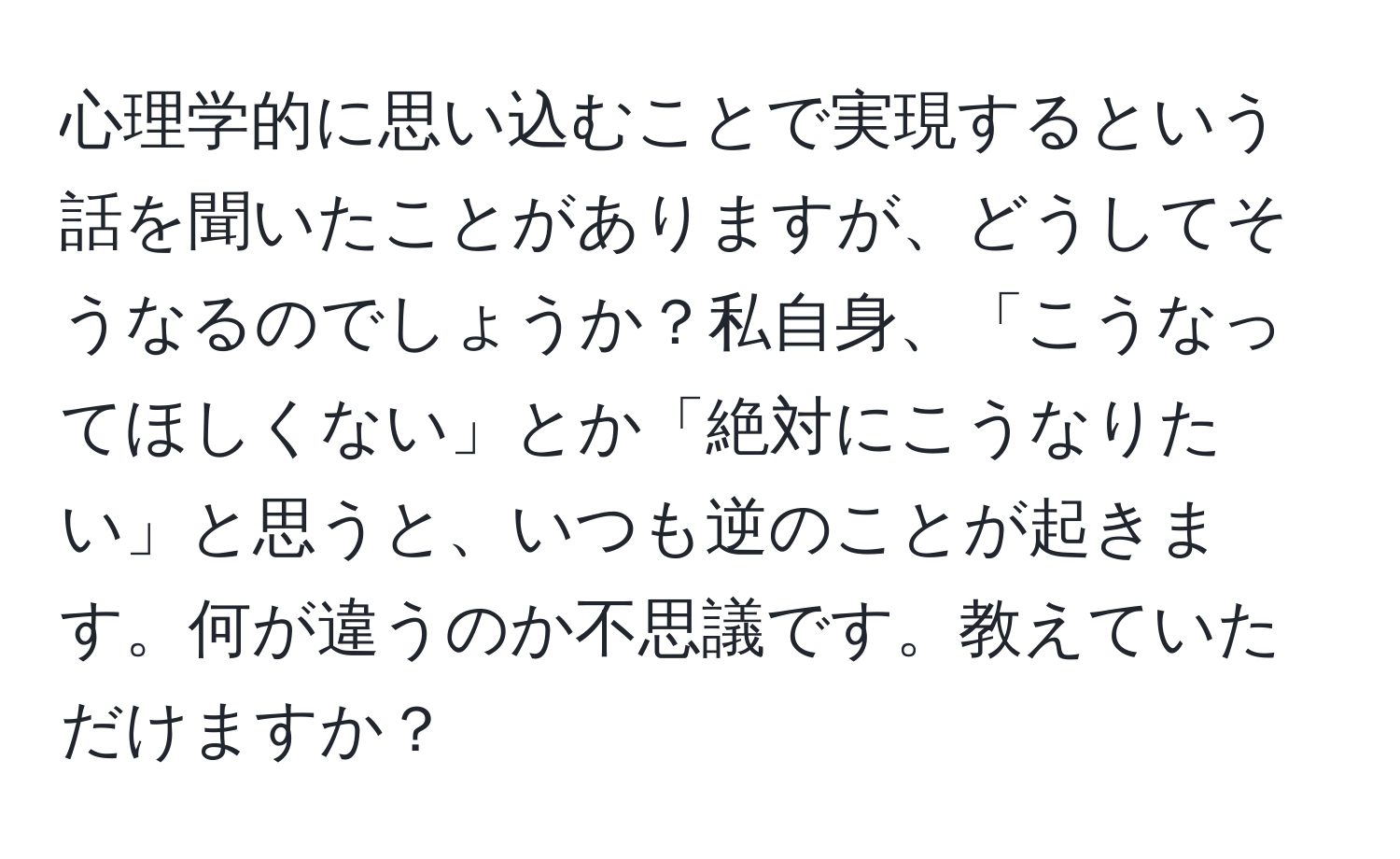 心理学的に思い込むことで実現するという話を聞いたことがありますが、どうしてそうなるのでしょうか？私自身、「こうなってほしくない」とか「絶対にこうなりたい」と思うと、いつも逆のことが起きます。何が違うのか不思議です。教えていただけますか？