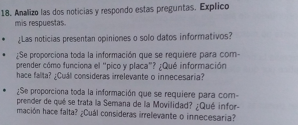 Analizo las dos noticias y respondo estas preguntas. Explico 
mis respuestas. 
¿Las noticias presentan opiniones o solo datos informativos? 
¿Se proporciona toda la información que se requiere para com- 
prender cómo funciona el “pico y placa”? ¿Qué información 
hace falta? ¿Cuál consideras irrelevante o innecesaria? 
¿Se proporciona toda la información que se requiere para com- 
prender de qué se trata la Semana de la Movilidad? ¿Qué infor- 
mación hace falta? ¿Cuál consideras irrelevante o innecesaria?