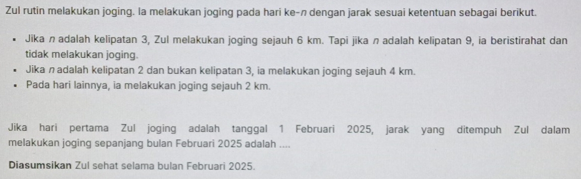 Zul rutin melakukan joging. la melakukan joging pada hari ke-n dengan jarak sesuai ketentuan sebagai berikut. 
Jika n adalah kelipatan 3, Zul melakukan joging sejauh 6 km. Tapi jika nadalah kelipatan 9, ia beristirahat dan 
tidak melakukan joging. 
Jika nadalah kelipatan 2 dan bukan kelipatan 3, ia melakukan joging sejauh 4 km. 
Pada hari lainnya, ia melakukan joging sejauh 2 km. 
Jika hari pertama Zul joging adalah tanggal 1 Februari 2025, jarak yang ditempuh Zul dalam 
melakukan joging sepanjang bulan Februari 2025 adalah .... 
Diasumsikan Zul sehat selama bulan Februari 2025.