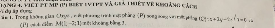 đạng 4. việt pT MP (p) biét 1vtpt và giả thiết vẻ khoảng cách 
Ví dụ áp dụng 
Cầu 1. Trong không gian Oxyz , viết phương trình mặt phẳng (P) song song với mặt phẳng ở (Q): x+2y-2z+1=0 và 
(P) cách điểm M(1;-2;1) một khoảng bằng 3.