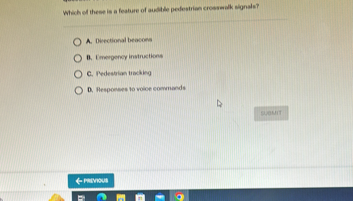 Which of these is a feature of audible pedestrian crosswalk signals?
A. Directional beacons
B. Emergency instructions
C. Pedestrian tracking
D. Responses to voice commands
SUBMIT
←previous