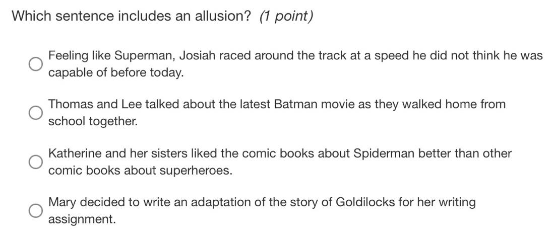 Which sentence includes an allusion? (1 point)
Feeling like Superman, Josiah raced around the track at a speed he did not think he was
capable of before today.
Thomas and Lee talked about the latest Batman movie as they walked home from
school together.
Katherine and her sisters liked the comic books about Spiderman better than other
comic books about superheroes.
Mary decided to write an adaptation of the story of Goldilocks for her writing
assignment.