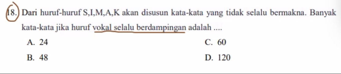 18.) Dari huruf-huruf S, I, M, A, K akan disusun kata-kata yang tidak selalu bermakna. Banyak
kata-kata jika huruf vokal selalu berdampingan adalah ....
A. 24 C. 60
B. 48 D. 120