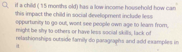 if a child ( 15 months old) has a low income household how can 
this impact the child in social development include less 
oppurtunity to go out, wont see people own age to learn from, 
might be shy to others or have less social skills, lack of 
relashionships outside family do paragraphs and add examples in 
it