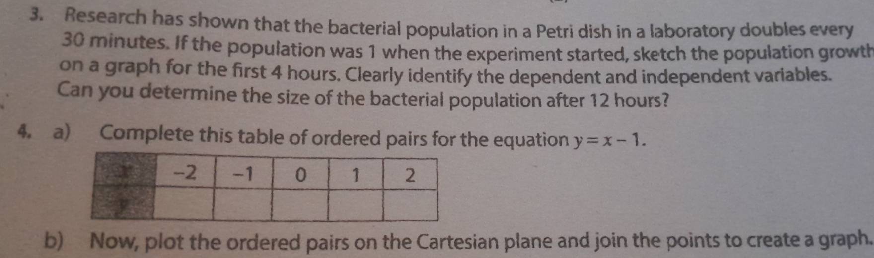 Research has shown that the bacterial population in a Petri dish in a laboratory doubles every
30 minutes. If the population was 1 when the experiment started, sketch the population growth 
on a graph for the first 4 hours. Clearly identify the dependent and independent variables. 
Can you determine the size of the bacterial population after 12 hours? 
4. a) Complete this table of ordered pairs for the equation y=x-1. 
b) Now, plot the ordered pairs on the Cartesian plane and join the points to create a graph.