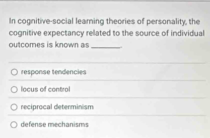 In cognitive-social learning theories of personality, the
cognitive expectancy related to the source of individual
outcomes is known as _,.
response tendencies
locus of control
reciprocal determinism
defense mechanisms