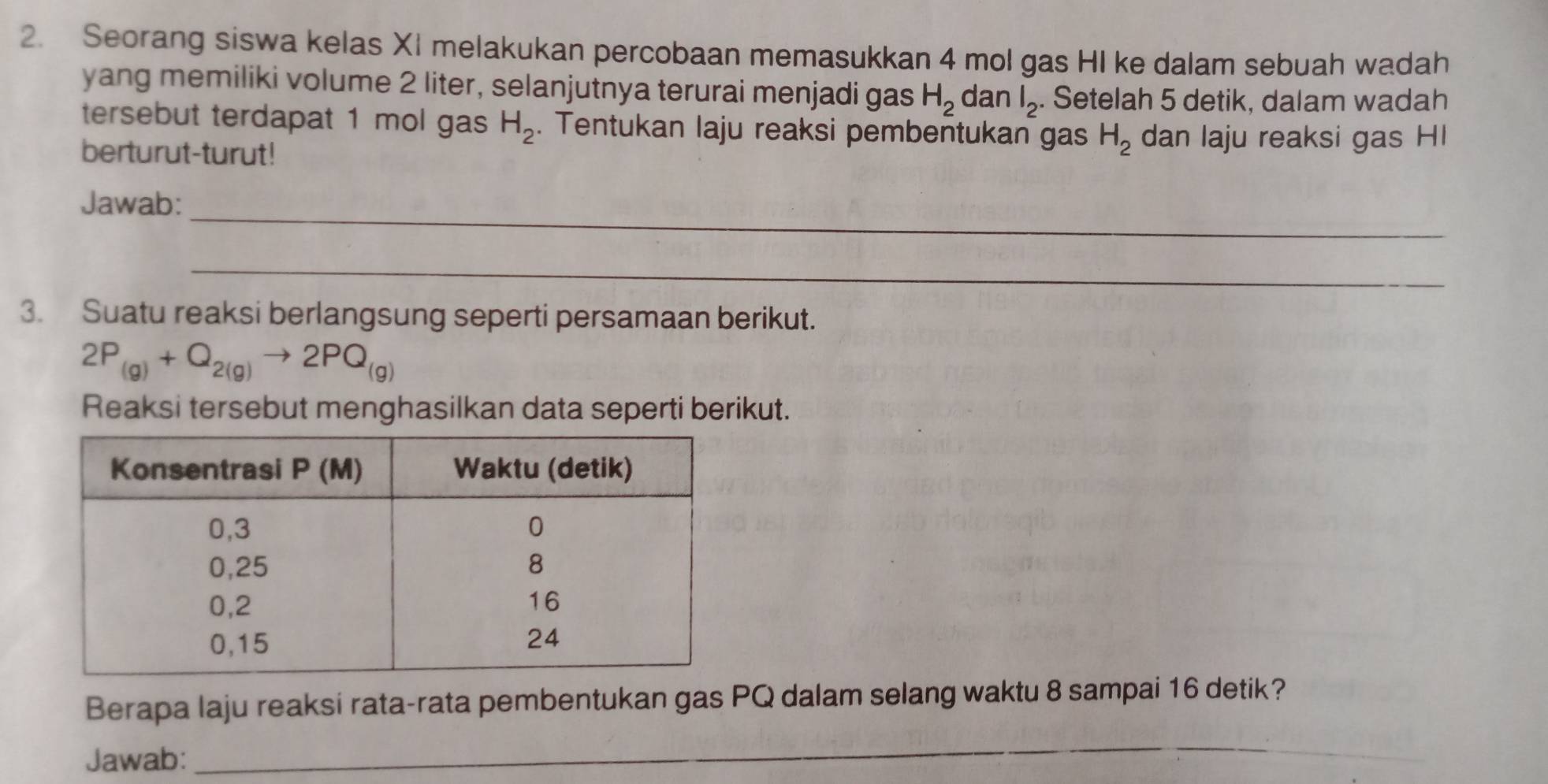 Seorang siswa kelas XI melakukan percobaan memasukkan 4 mol gas HI ke dalam sebuah wadah
yang memiliki volume 2 liter, selanjutnya terurai menjadi gas H_2 dan l_2. Setelah 5 detik, dalam wadah
tersebut terdapat 1 mol gas H_2. Tentukan laju reaksi pembentukan gas H_2 dan laju reaksi gas HI
berturut-turut!
Jawab:_
_
3. Suatu reaksi berlangsung seperti persamaan berikut.
2P_(g)+Q_2(g)to 2PQ_(g)
Reaksi tersebut menghasilkan data seperti berikut.
Berapa laju reaksi rata-rata pembentukan gas PQ dalam selang waktu 8 sampai 16 detik?
Jawab:
_