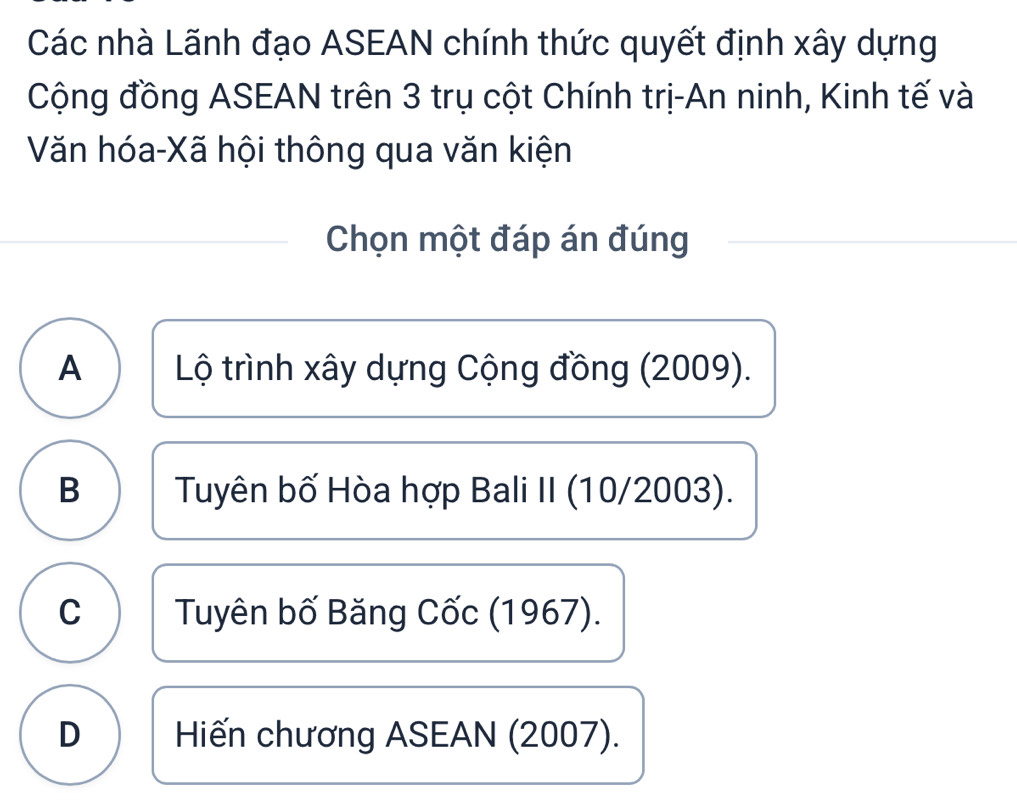 Các nhà Lãnh đạo ASEAN chính thức quyết định xây dựng
Cộng đồng ASEAN trên 3 trụ cột Chính trị-An ninh, Kinh tế và
Văn hóa-Xã hội thông qua văn kiện
Chọn một đáp án đúng
A Lộ trình xây dựng Cộng đồng (2009).
B Tuyên bố Hòa hợp Bali II (10/2003).
C Tuyên bố Băng Cốc (1967).
D Hiến chương ASEAN (2007).