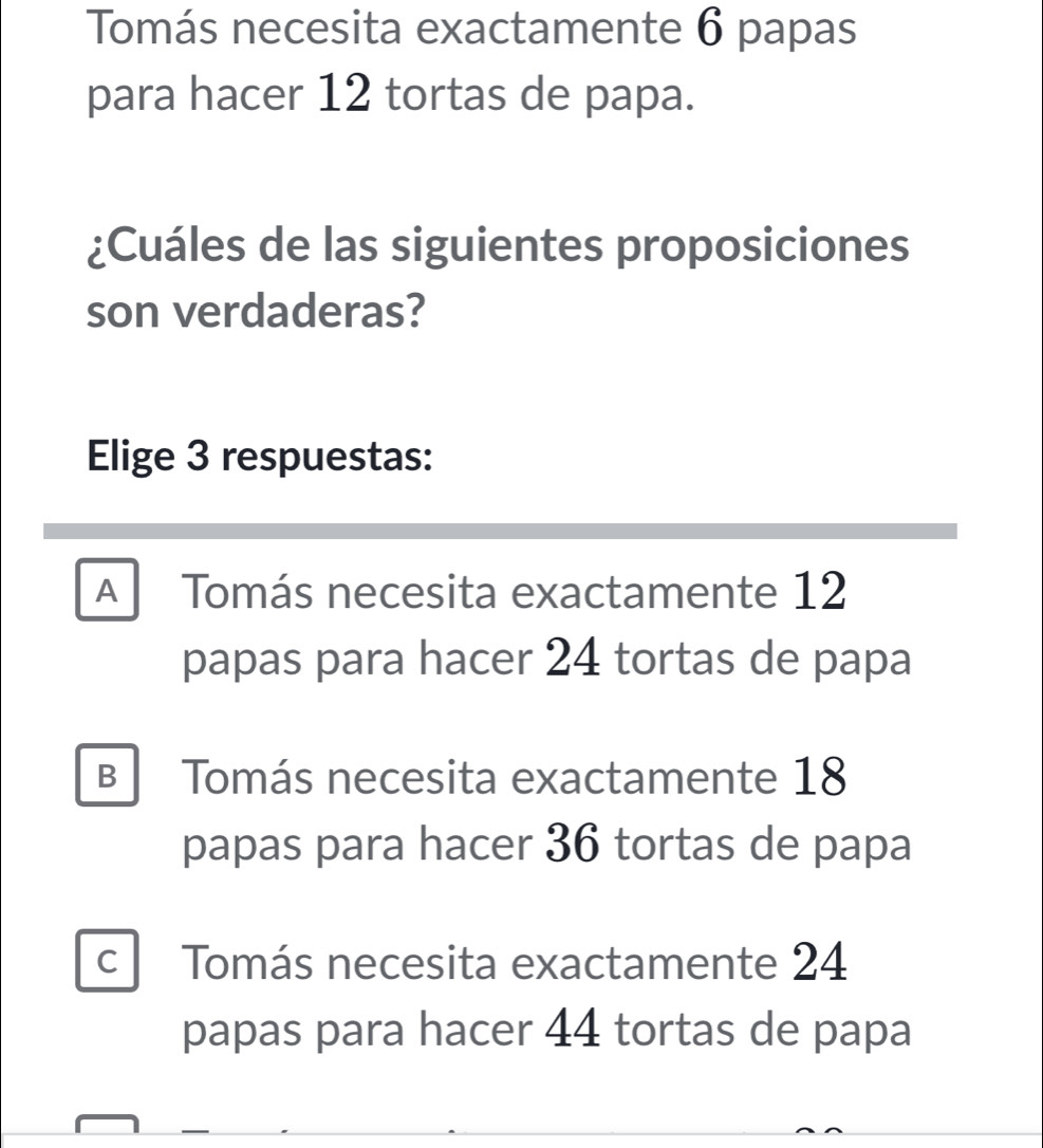 Tomás necesita exactamente 6 papas
para hacer 12 tortas de papa.
¿Cuáles de las siguientes proposiciones
son verdaderas?
Elige 3 respuestas:
A Tomás necesita exactamente 12
papas para hacer 24 tortas de papa
B Tomás necesita exactamente 18
papas para hacer 36 tortas de papa
c Tomás necesita exactamente 24
papas para hacer 44 tortas de papa