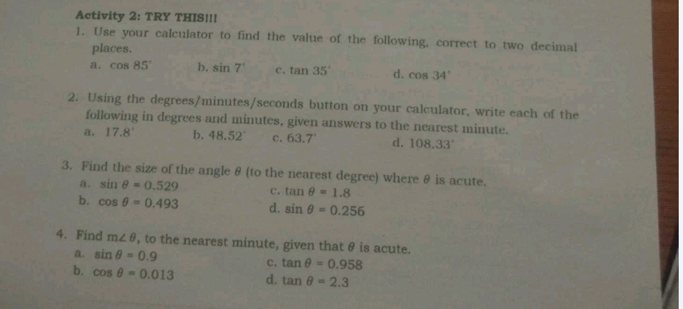 Activity 2: TRY THIS!!!
1. Use your calculator to find the value of the following, correct to two decimal
places.
a. cos 85° b. sin 7° C. tan 35° d. cos 34°
2. Using the degrees / minutes / seconds button on your calculator, write each of the
following in degrees and minutes, given answers to the nearest minute.
a. 17.8° b. 48.52° c. 63.7° d. 108.33°
3. Find the size of the angle θ (to the nearest degree) where θ is acute.
a. sin θ =0.529 c. tan θ =1.8
b. cos θ =0.493 sin θ =0.256
d.
4. Find m∠ θ , to the nearest minute, given that θ is acute.
a. sin θ =0.9
c. tan θ =0.958
b. cos θ =0.013
d. tan θ =2.3