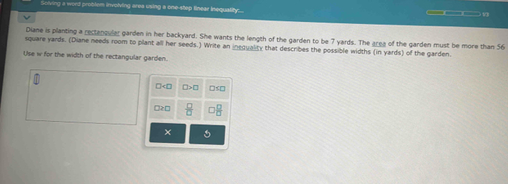 Solving a word problem involving area using a one-step finear inequality:. 
V3 
Diane is planting a rectangular garden in her backyard. She wants the length of the garden to be 7 yards. The area of the garden must be more than 56
square yards. (Diane needs room to plant all her seeds.) Write an inequality that describes the possible widths (in yards) of the garden. 
Use w for the width of the rectangular garden.
□ □ >□ □ ≤ □
□ ≥ □  □ /□    □ /□  
5