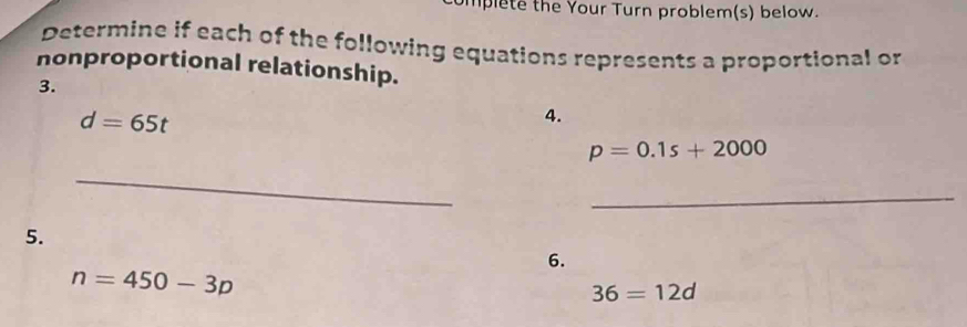 lplete the Your Turn problem(s) below. 
Determine if each of the following equations represents a proportional or 
nonproportional relationship. 
3.
d=65t
4.
p=0.1s+2000
_ 
_ 
5. 
6.
n=450-3p
36=12d