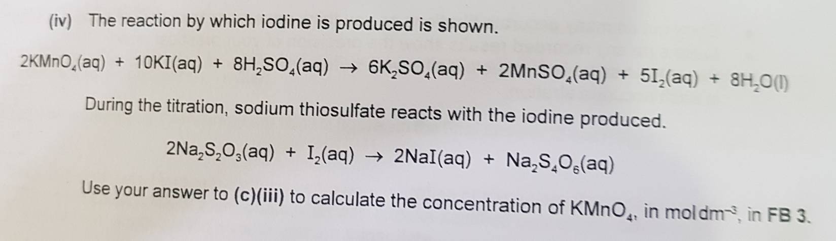 (iv) The reaction by which iodine is produced is shown.
2KMnO_4(aq)+10KI(aq)+8H_2SO_4(aq)to 6K_2SO_4(aq)+2MnSO_4(aq)+5I_2(aq)+8H_2O(l)
During the titration, sodium thiosulfate reacts with the iodine produced.
2Na_2S_2O_3(aq)+I_2(aq)to 2NaI(aq)+Na_2S_4O_6(aq)
Use your answer to (c)(iii) to calculate the concentration of KMnO_4 , in moldm^(-3) , in FB 3.