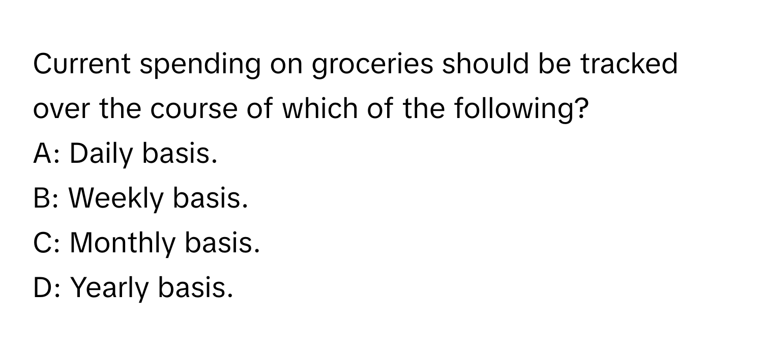 Current spending on groceries should be tracked over the course of which of the following?

A: Daily basis.
B: Weekly basis.
C: Monthly basis.
D: Yearly basis.