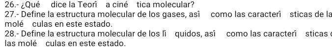 26.- ¿Qué dice la Teorî a ciné tica molecular? 
27.- Define la estructura molecular de los gases, asî como las caracterî sticas de la 
molé culas en este estado. 
28.- Define la estructura molecular de los lî quidos, asî como las caracterî sticas e 
las molé culas en este estado.