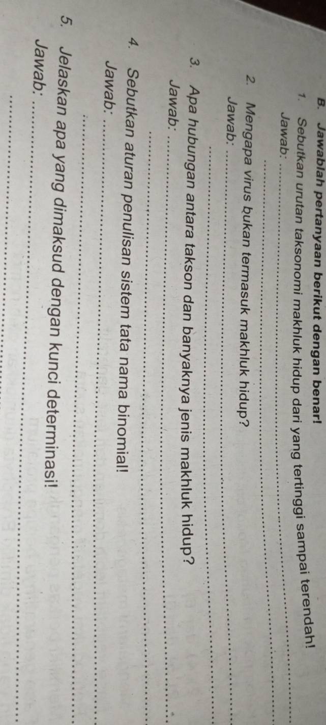 Jawablah pertanyaan berikut dengan benar! 
1. Sebutkan urutan taksonomi makhluk hidup dari yang tertinggi sampai terendah! 
_ 
_ 
Jawab: 
_ 
2. Mengapa virus bukan termasuk makhluk hidup? 
Jawab: 
_ 
3. Apa hubungan antara takson dan banyaknya jenis makhluk hidup? 
Jawab:_ 
_ 
4. Sebutkan aturan penulisan sistem tata nama binomial! 
Jawab:_ 
_ 
5. Jelaskan apa yang dimaksud dengan kunci determinasi! 
Jawab:_ 
_