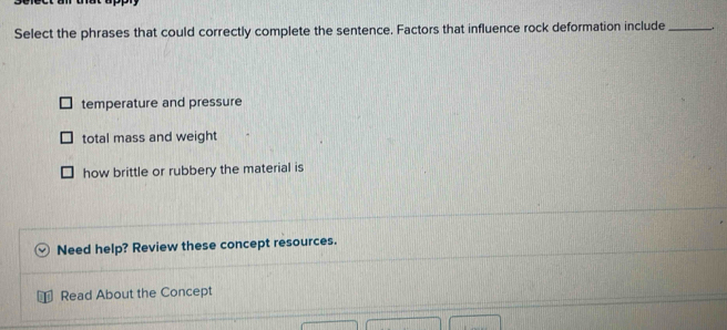 Select the phrases that could correctly complete the sentence. Factors that influence rock deformation include_
temperature and pressure
total mass and weight
how brittle or rubbery the material is
Need help? Review these concept resources.
Read About the Concept