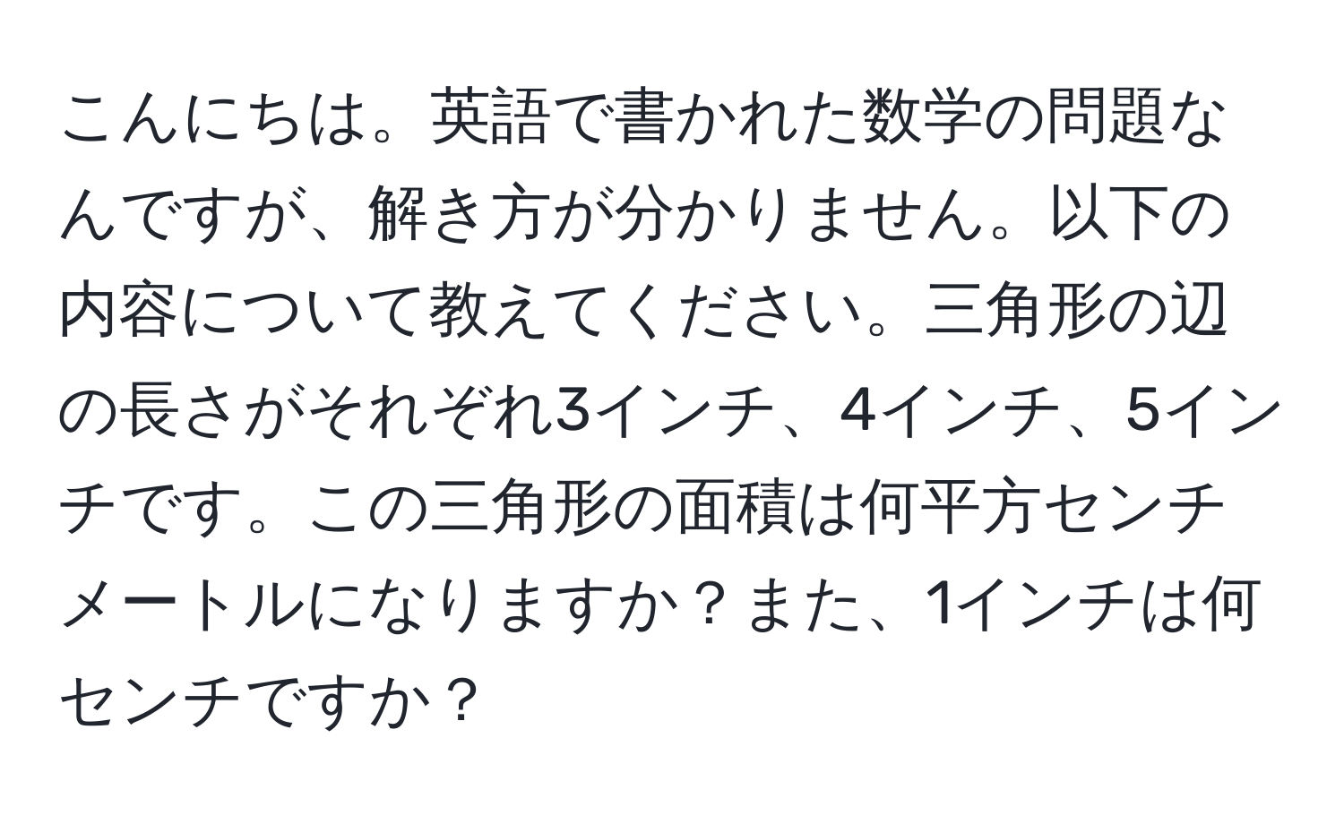 こんにちは。英語で書かれた数学の問題なんですが、解き方が分かりません。以下の内容について教えてください。三角形の辺の長さがそれぞれ3インチ、4インチ、5インチです。この三角形の面積は何平方センチメートルになりますか？また、1インチは何センチですか？