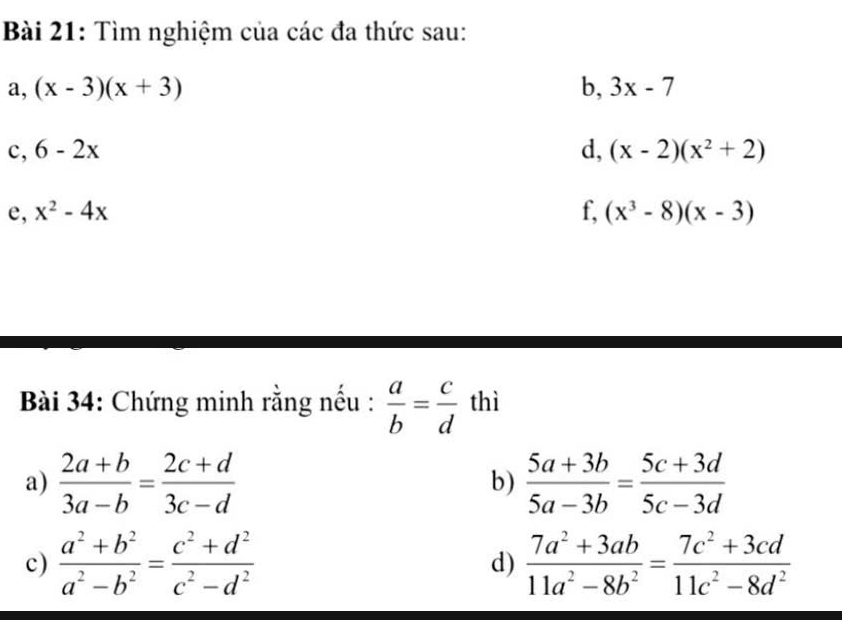 Tìm nghiệm của các đa thức sau: 
a, (x-3)(x+3) b, 3x-7
c, 6-2x d, (x-2)(x^2+2)
e, x^2-4x f, (x^3-8)(x-3)
Bài 34: Chứng minh rằng nếu :  a/b = c/d  thì 
a)  (2a+b)/3a-b = (2c+d)/3c-d   (5a+3b)/5a-3b = (5c+3d)/5c-3d 
b) 
c)  (a^2+b^2)/a^2-b^2 = (c^2+d^2)/c^2-d^2  d)  (7a^2+3ab)/11a^2-8b^2 = (7c^2+3cd)/11c^2-8d^2 