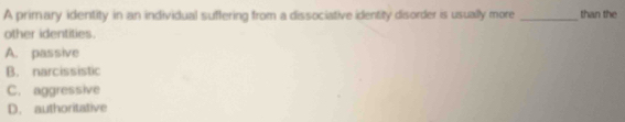 A primary identity in an individual suffering from a dissociative identity disorder is usually more _than the
other identities.
A. passive
B. narcissistic
C. aggressive
D. authoritative