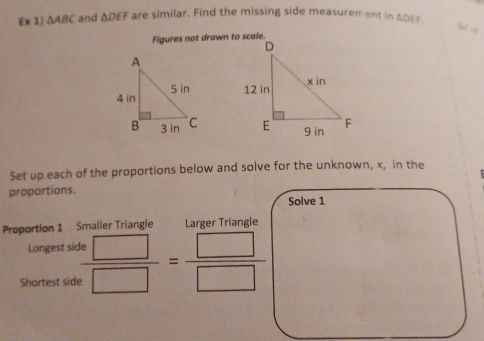  x 1) △ ABC and △ DEF are similar. Find the missing side measurement in ADEs
Figures not drawn to scale. 

Set up each of the proportions below and solve for the unknown, x, in the 
proportions. 
Solve 1 
Proportion 1 Smaller Triangle Lärger Triangle 
Longest side 
Shortest side  □ /□  = □ /□  