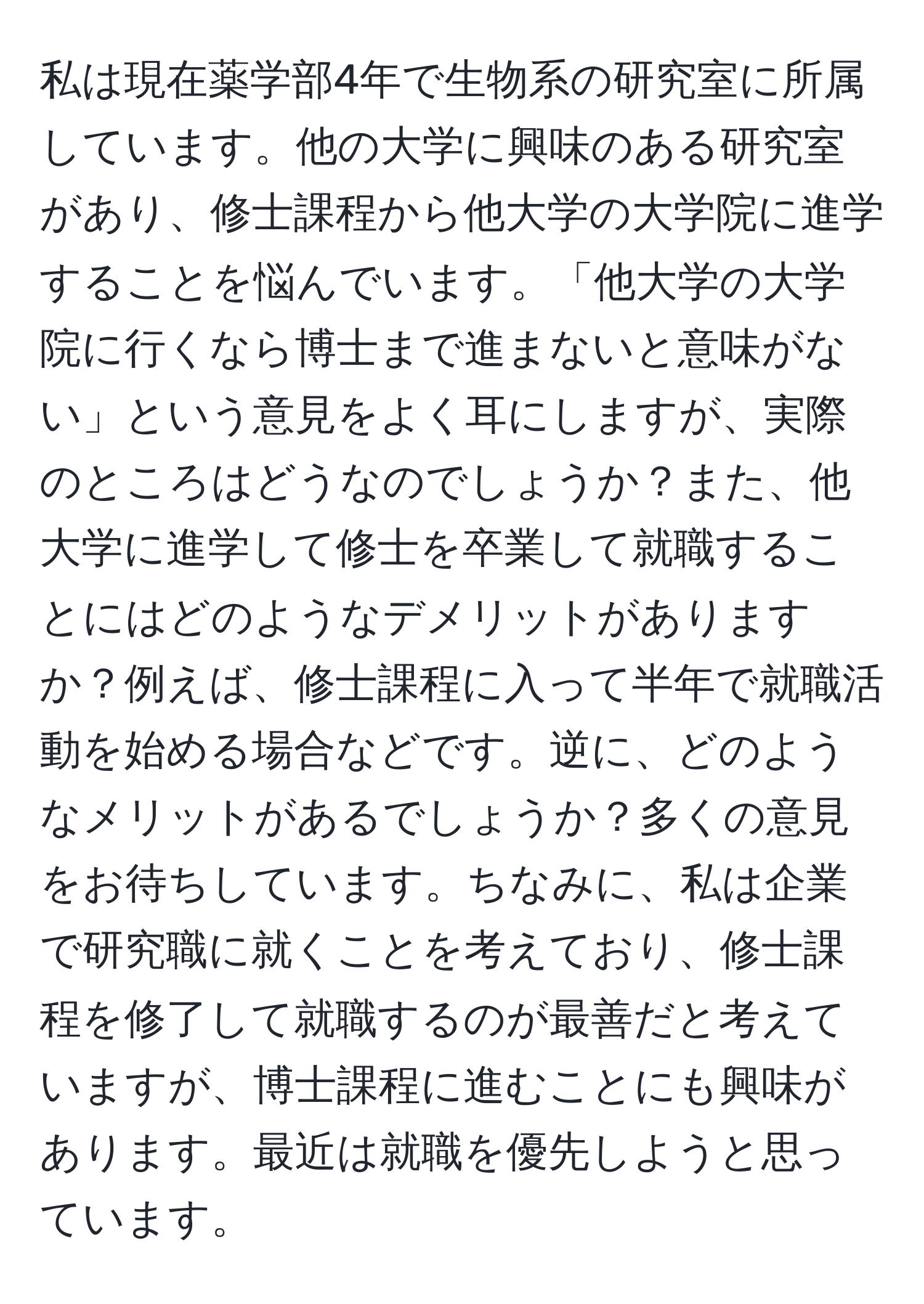 私は現在薬学部4年で生物系の研究室に所属しています。他の大学に興味のある研究室があり、修士課程から他大学の大学院に進学することを悩んでいます。「他大学の大学院に行くなら博士まで進まないと意味がない」という意見をよく耳にしますが、実際のところはどうなのでしょうか？また、他大学に進学して修士を卒業して就職することにはどのようなデメリットがありますか？例えば、修士課程に入って半年で就職活動を始める場合などです。逆に、どのようなメリットがあるでしょうか？多くの意見をお待ちしています。ちなみに、私は企業で研究職に就くことを考えており、修士課程を修了して就職するのが最善だと考えていますが、博士課程に進むことにも興味があります。最近は就職を優先しようと思っています。