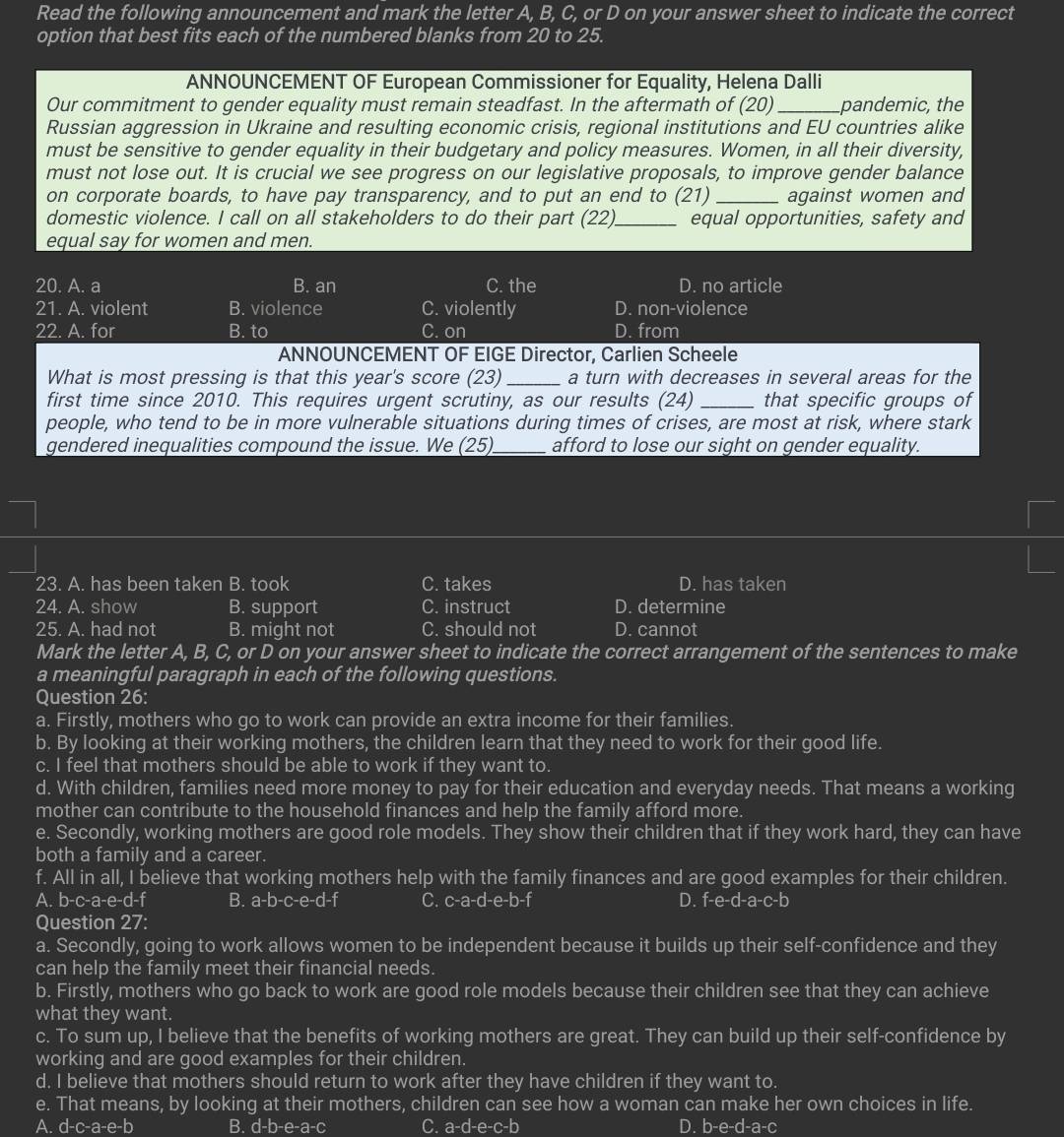 Read the following announcement and mark the letter A, B, C, or D on your answer sheet to indicate the correct
option that best fits each of the numbered blanks from 20 to 25.
ANNOUNCEMENT OF European Commissioner for Equality, Helena Dalli
Our commitment to gender equality must remain steadfast. In the aftermath of (20) _pandemic, the
Russian aggression in Ukraine and resulting economic crisis, regional institutions and EU countries alike
must be sensitive to gender equality in their budgetary and policy measures. Women, in all their diversity,
must not lose out. It is crucial we see progress on our legislative proposals, to improve gender balance
on corporate boards, to have pay transparency, and to put an end to (21) _against women and
domestic violence. I call on all stakeholders to do their part (22 _equal opportunities, safety and
equal say for women and men.
20. A. a B. an C. the D. no article
21. A. violent B. violence C. violently D. non-violence
22. A. for B. to C. on D. from
ANNOUNCEMENT OF EIGE Director, Carlien Scheele
What is most pressing is that this year's score (23) _a turn with decreases in several areas for the
first time since 2010. This requires urgent scrutiny, as our results (24) _that specific groups of
people, who tend to be in more vulnerable situations during times of crises, are most at risk, where stark
gendered inequalities compound the issue. We (25)_ afford to lose our sight on gender equality.
23. A. has been taken B. took C. takes D. has taken
24. A. show B. support C. instruct D. determine
25. A. had not B. might not C. should not D. cannot
Mark the letter A, B, C, or D on your answer sheet to indicate the correct arrangement of the sentences to make
a meaningful paragraph in each of the following questions.
Question 26:
a. Firstly, mothers who go to work can provide an extra income for their families.
b. By looking at their working mothers, the children learn that they need to work for their good life.
c. I feel that mothers should be able to work if they want to.
d. With children, families need more money to pay for their education and everyday needs. That means a working
mother can contribute to the household finances and help the family afford more.
e. Secondly, working mothers are good role models. They show their children that if they work hard, they can have
both a family and a career.
f. All in all, I believe that working mothers help with the family finances and are good examples for their children.
A. b-c-a-e-d-f B. a-b-c-e-d-f C. c-a-d-e-b-f D. f-e-d-a-c-b
Question 27:
a. Secondly, going to work allows women to be independent because it builds up their self-confidence and they
can help the family meet their financial needs.
b. Firstly, mothers who go back to work are good role models because their children see that they can achieve
what they want.
c. To sum up, I believe that the benefits of working mothers are great. They can build up their self-confidence by
working and are good examples for their children.
d. I believe that mothers should return to work after they have children if they want to.
e. That means, by looking at their mothers, children can see how a woman can make her own choices in life.
A. d-c-a-e-b B. d-b-e-a-c C. a-d-e-c-b D. b-e-d-a-c