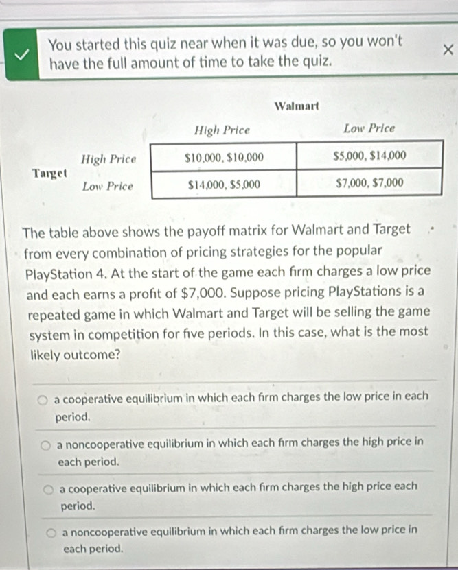 You started this quiz near when it was due, so you won't ×
have the full amount of time to take the quiz.
Walmart
The table above shows the payoff matrix for Walmart and Target
from every combination of pricing strategies for the popular
PlayStation 4. At the start of the game each firm charges a low price
and each earns a proft of $7,000. Suppose pricing PlayStations is a
repeated game in which Walmart and Target will be selling the game
system in competition for fıve periods. In this case, what is the most
likely outcome?
a cooperative equilibrium in which each firm charges the low price in each
period.
a noncooperative equilibrium in which each frm charges the high price in
each period.
a cooperative equilibrium in which each fírm charges the high price each
period.
a noncooperative equilibrium in which each frm charges the low price in
each period.