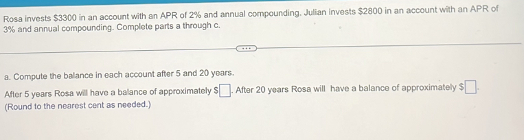 Rosa invests $3300 in an account with an APR of 2% and annual compounding. Julian invests $2800 in an account with an APR of
3% and annual compounding. Complete parts a through c. 
a. Compute the balance in each account after 5 and 20 years. 
After 5 years Rosa will have a balance of approximately $□. After 20 years Rosa will have a balance of approximately $□. 
(Round to the nearest cent as needed.)