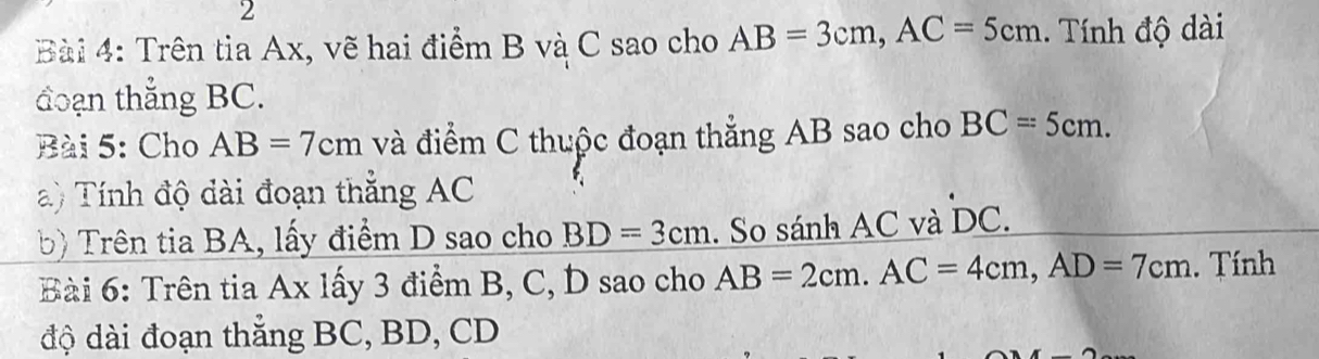 Trên tia Ax, vẽ hai điểm B và C sao cho AB=3cm, AC=5cm. Tính độ dài 
đoạn thẳng BC. 
Bài 5: Cho AB=7cm và điểm C thuộc đoạn thẳng AB sao cho BC=5cm. 
a) Tính độ dài đoạn thắng AC
b) Trên tia BA, lấy điểm D sao cho BD=3cm. So sánh AC và DC. 
Bài 6: Trên tia Ax lấy 3 điểm B, C, D sao cho AB=2cm. AC=4cm, AD=7cm. Tính 
độ dài đoạn thắng BC, BD, CD