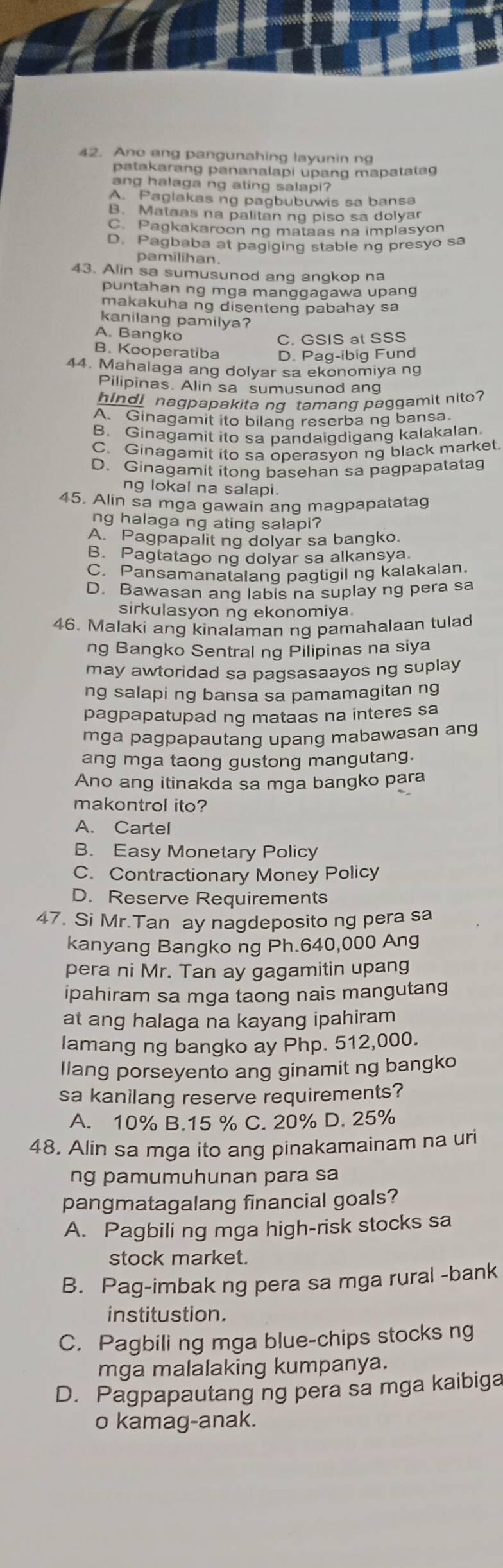 Ano ang pangunahing layunin ng
patakarang pananalapi upang mapatatag
ang halaga ng ating salapi?
A. Paglakas ng pagbubuwis sa bansa
B. Mataas na palitan ng piso sa dolyar
C. Pagkakaroon ng mataas na implasyon
D. Pagbaba at pagiging stable ng presyo sa
pamilihan.
43. Alin sa sumusunod ang angkop na
puntahan ng mga manggagawa upang
makakuha ng disenteng pabahay sa
kanilang pamilya?
A. Bangko
C. GSIS at SSS
B. Kooperatiba D. Pag-ibig Fund
44. Mahalaga ang dolyar sa ekonomiya ng
Pilipinas. Alin sa sumusunod ang
hindi nagpapakita ng tamang paggamit nito
A Ginagamit ito bilang reserba ng bansa
B. Ginagamit ito sa pandaigdigang kalakalan.
C. Ginagamit ito sa operasyon ng black market.
D. Ginagamit itong basehan sa pagpapatata
ng lokal na salapi.
45. Alin sa mga gawain ang magpapatatag
ng halaga ng ating salapi?
A. Pagpapalit ng dolyar sa bangko.
B. Pagtatago ng dolyar sa alkansya
C. Pansamanatalang pagtigil ng kalakalan.
D. Bawasan ang labis na suplay ng pera sa
sirkulasyon ng ekonomiya.
46. Malaki ang kinalaman ng pamahalaan tulad
ng Bangko Sentral ng Pilipinas na siya
may awtoridad sa pagsasaayos ng suplay
ng salapi ng bansa sa pamamagitan ng
pagpapatupad ng mataas na interes sa
mga pagpapautang upang mabawasan ang
ang mga taong gustong mangutang.
Ano ang itinakda sa mga bangko para
makontrol ito?
A. Cartel
B. Easy Monetary Policy
C. Contractionary Money Policy
D. Reserve Requirements
47. Si Mr.Tan ay nagdeposito ng pera sa
kanyang Bangko ng Ph.640,000 Ang
pera ni Mr. Tan ay gagamitin upang
ipahiram sa mga taong nais mangutang
at ang halaga na kayang ipahiram
lamang ng bangko ay Php. 512,000.
llang porseyento ang ginamit ng bangko
sa kanilang reserve requirements?
A. 10% B.15 % C. 20% D. 25%
48. Alin sa mga ito ang pinakamainam na ur
ng pamumuhunan para sa
pangmatagalang financial goals?
A. Pagbili ng mga high-risk stocks sa
stock market.
B. Pag-imbak ng pera sa mga rural -bank
institustion.
C. Pagbili ng mga blue-chips stocks ng
mga malalaking kumpanya.
D. Pagpapautang ng pera sa mga kaibiga
o kamag-anak.