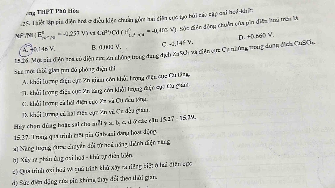 ớng THPT Phú Hòa
.25. Thiết lập pin điện hoá ở điều kiện chuẩn gồm hai điện cực tạo bởi các cặp oxi hoá-khứ:
Ni^(2+)/Ni(E_Ni^(2+)/Ni^0=-0,257V) và Cd^(2+)/Cd(E_Cd^(2+)/Cd^0=-0,403V). Sức điện động chuẩn của pin điện hoá trên là
C. -0,146 V. D. +0,660 V.
A. +0,146 V. B. 0,000 V.
15.26. Một pin điện hoá có điện cực Zn nhúng trong dung dịch ZnSO4 và điện cực Cu nhúng trong dung dịch CuSO₄.
Sau một thời gian pin đó phóng điện thì
A. khối lượng điện cực Zn giảm còn khối lượng điện cực Cu tăng.
*B. khối lượng điện cực Zn tăng còn khối lượng điện cực Cu giảm.
C. khối lượng cả hai điện cực Zn và Cu đều tăng.
D. khối lượng cả hai điện cực Zn và Cu đều giảm.
Hãy chọn đúng hoặc sai cho mỗi ý a, b, c, d ở các câu 15.27 - 15.29.
15.27. Trong quá trình một pin Galvani đang hoạt động.
a) Năng lượng được chuyển đổi từ hoá năng thành điện năng.
b) Xảy ra phản ứng oxi hoá - khử tự diễn biển.
c) Quá trình oxi hoá và quá trình khử xảy ra riêng biệt ở hai điện cực.
d) Sức điện động của pin không thay đổi theo thời gian.