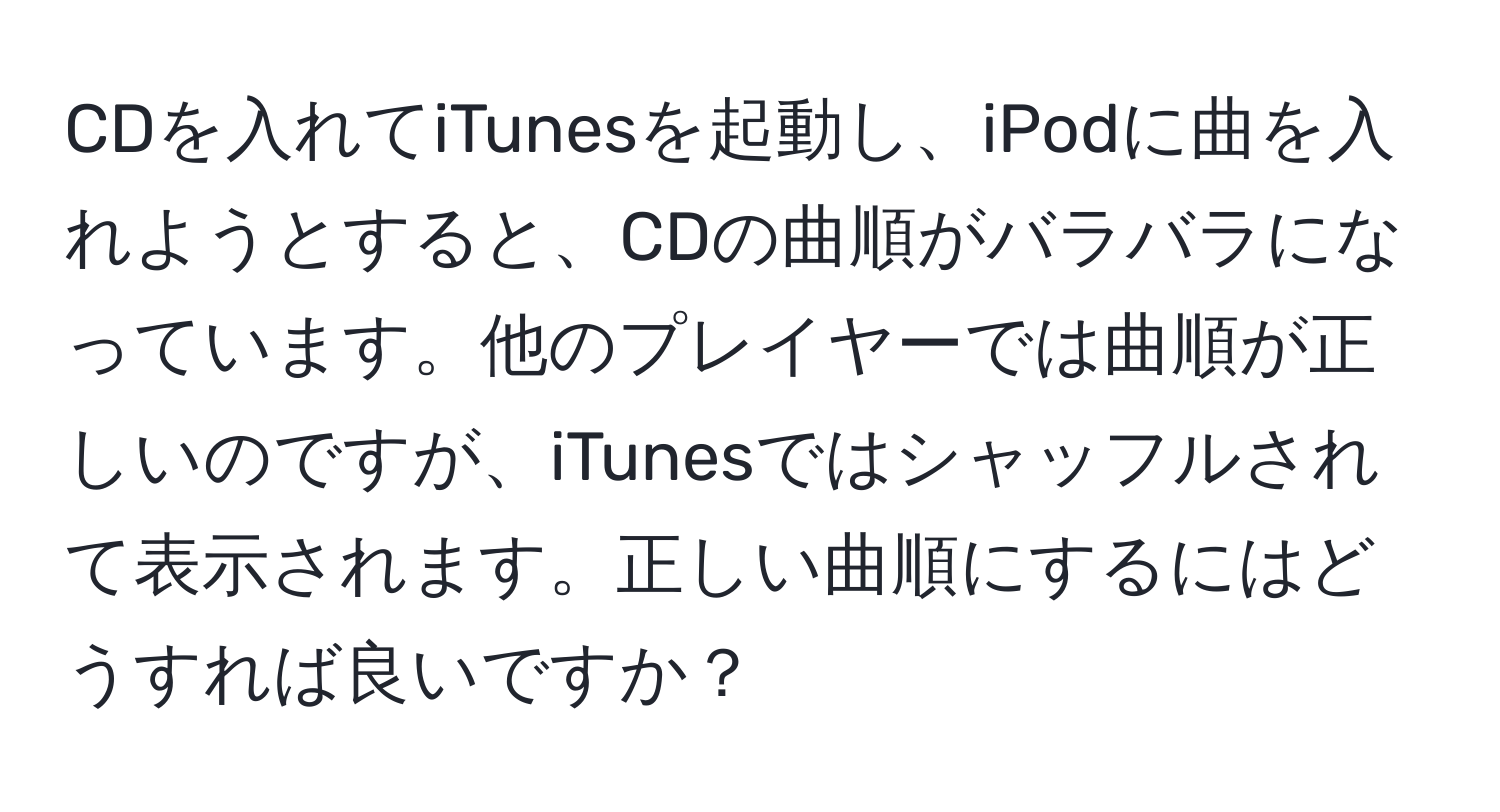 CDを入れてiTunesを起動し、iPodに曲を入れようとすると、CDの曲順がバラバラになっています。他のプレイヤーでは曲順が正しいのですが、iTunesではシャッフルされて表示されます。正しい曲順にするにはどうすれば良いですか？